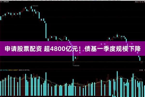 申请股票配资 超4800亿元！债基一季度规模下降
