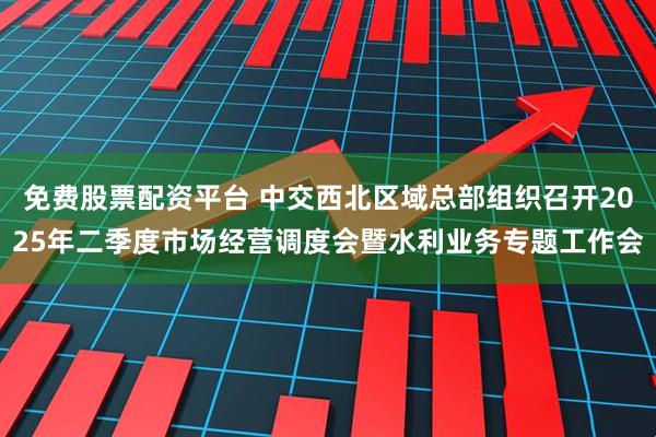 免费股票配资平台 中交西北区域总部组织召开2025年二季度市场经营调度会暨水利业务专题工作会