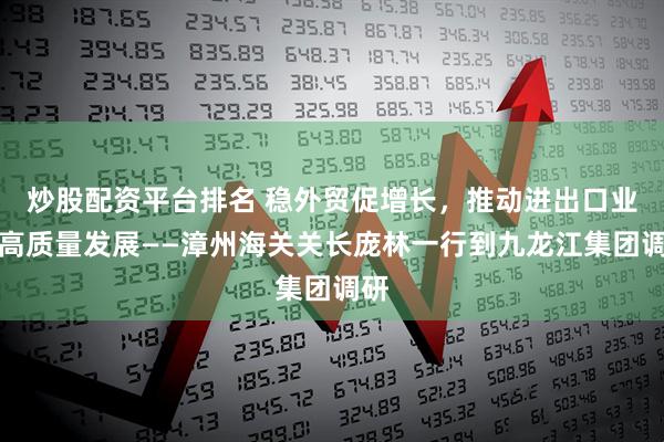 炒股配资平台排名 稳外贸促增长，推动进出口业务高质量发展——漳州海关关长庞林一行到九龙江集团调研