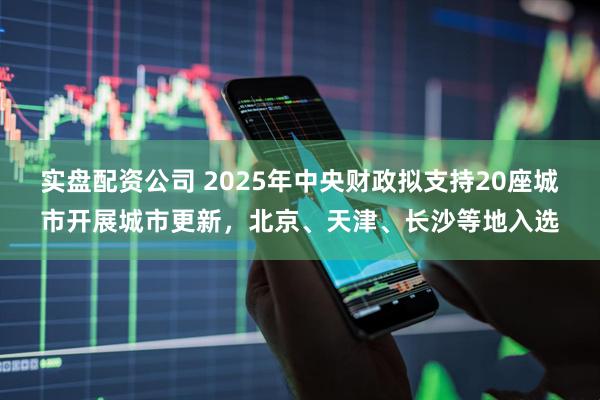 实盘配资公司 2025年中央财政拟支持20座城市开展城市更新，北京、天津、长沙等地入选