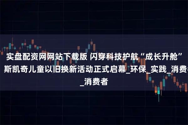 实盘配资网网站下载版 闪穿科技护航“成长升舱”， 斯凯奇儿童以旧换新活动正式启幕_环保_实践_消费者