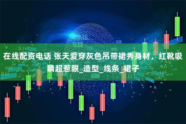 在线配资电话 张天爱穿灰色吊带裙秀身材，红靴吸睛超惹眼_造型_线条_裙子