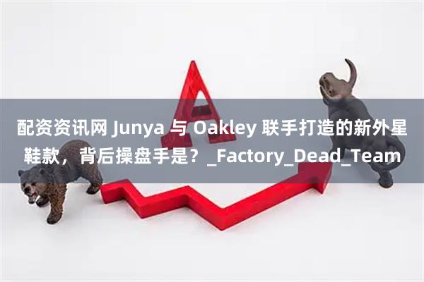 配资资讯网 Junya 与 Oakley 联手打造的新外星鞋款，背后操盘手是？_Factory_Dead_Team