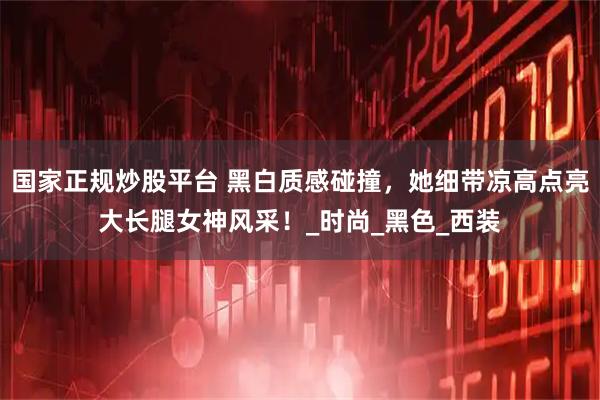国家正规炒股平台 黑白质感碰撞，她细带凉高点亮大长腿女神风采！_时尚_黑色_西装