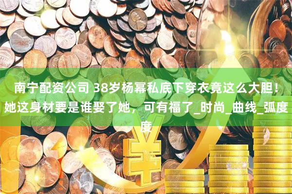 南宁配资公司 38岁杨幂私底下穿衣竟这么大胆！她这身材要是谁娶了她，可有福了_时尚_曲线_弧度