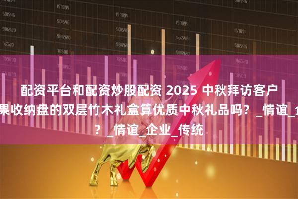 配资平台和配资炒股配资 2025 中秋拜访客户，能当坚果收纳盘的双层竹木礼盒算优质中秋礼品吗？_情谊_企业_传统
