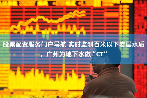 股票配资服务门户导航 实时监测百米以下岩层水质，广州为地下水做“CT”